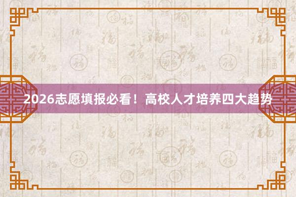 2026志愿填报必看！高校人才培养四大趋势