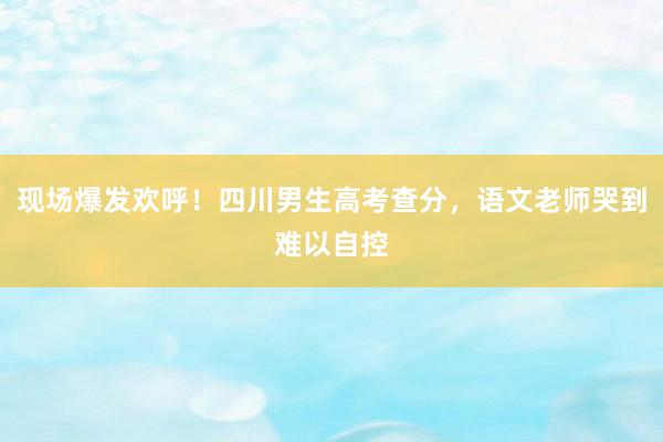 现场爆发欢呼！四川男生高考查分，语文老师哭到难以自控