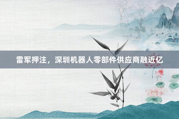雷军押注，深圳机器人零部件供应商融近亿
