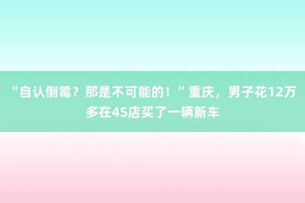 “自认倒霉?那是不可能的!”重庆,男子花12万多在4S店买了一辆新车