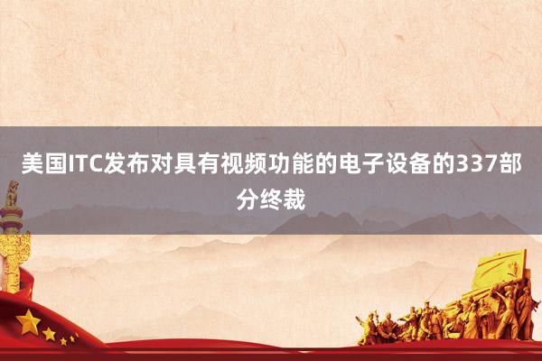 美国ITC发布对具有视频功能的电子设备的337部分终裁
