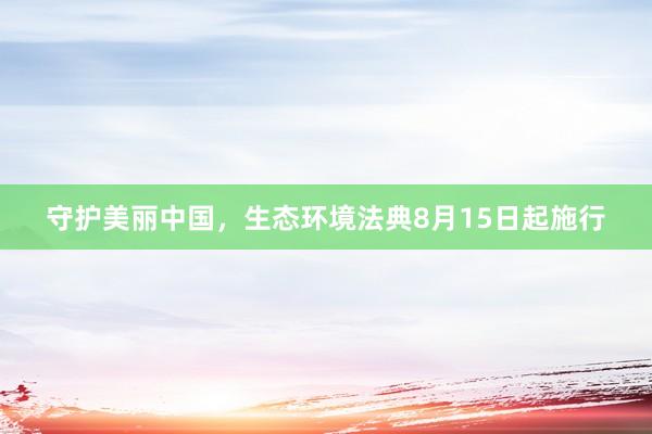 守护美丽中国，生态环境法典8月15日起施行