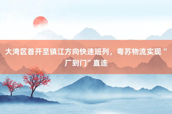大湾区首开至镇江方向快速班列，粤苏物流实现“厂到门”直连