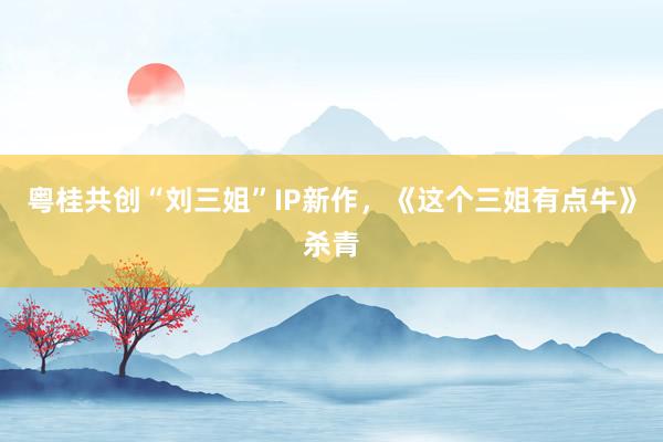 粤桂共创“刘三姐”IP新作，《这个三姐有点牛》杀青
