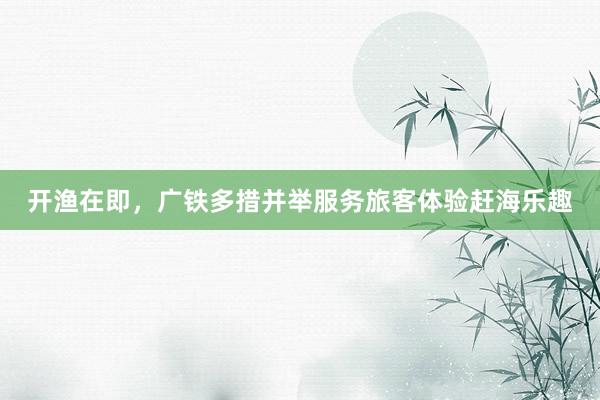 开渔在即，广铁多措并举服务旅客体验赶海乐趣