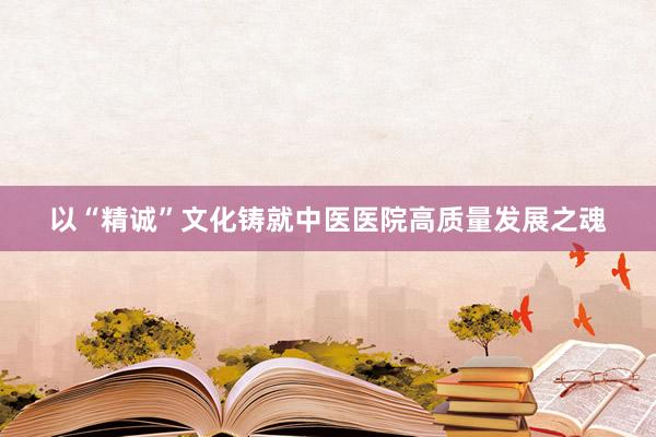 以“精诚”文化铸就中医医院高质量发展之魂