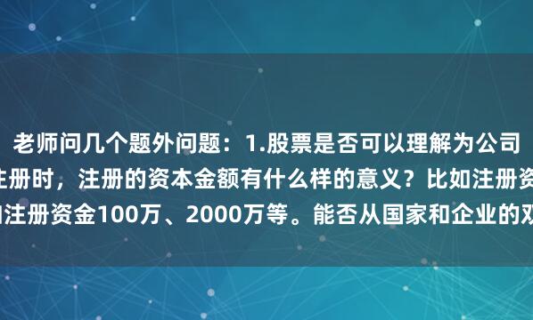 老师问几个题外问题：1.股票是否可以理解为公司发行的债券？2.公司注册时，注册的资本金额有什么样的意义？比如注册资金100万、2000万等。能否从国家和企业的双重角度分析一下。