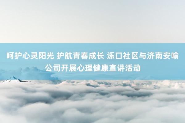 呵护心灵阳光 护航青春成长 泺口社区与济南安喻公司开展心理健康宣讲活动