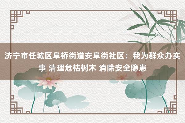 济宁市任城区阜桥街道安阜街社区：我为群众办实事 清理危枯树木 消除安全隐患