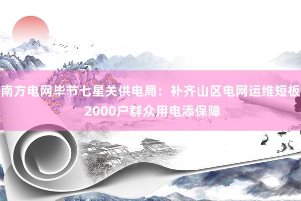 南方电网毕节七星关供电局：补齐山区电网运维短板 2000户群众用电添保障