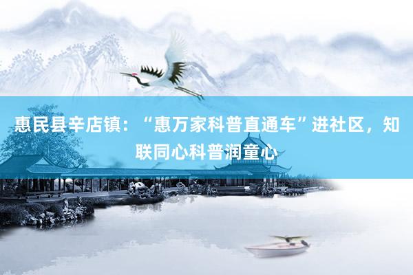 惠民县辛店镇：“惠万家科普直通车”进社区，知联同心科普润童心
