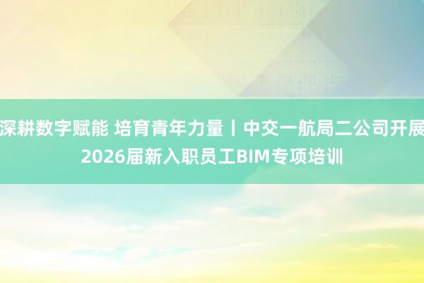 深耕数字赋能 培育青年力量丨中交一航局二公司开展2026届新入职员工BIM专项培训