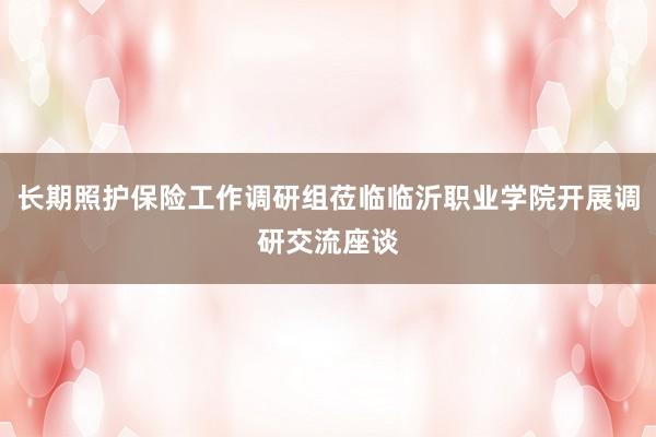 长期照护保险工作调研组莅临临沂职业学院开展调研交流座谈