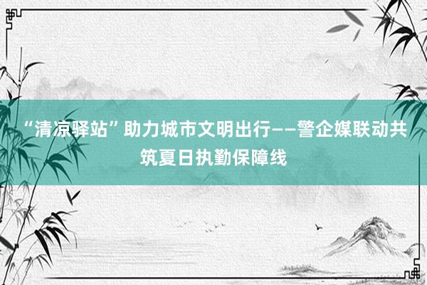 “清凉驿站”助力城市文明出行——警企媒联动共筑夏日执勤保障线