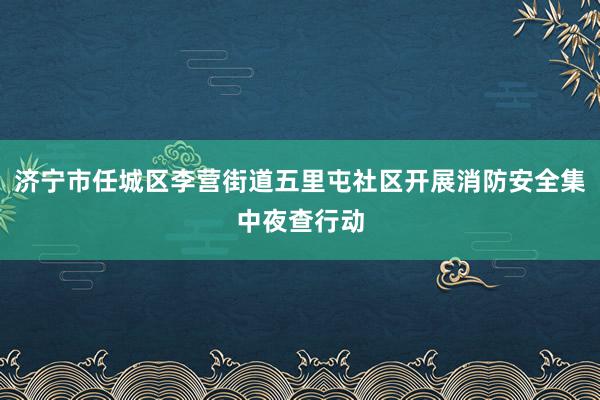 济宁市任城区李营街道五里屯社区开展消防安全集中夜查行动
