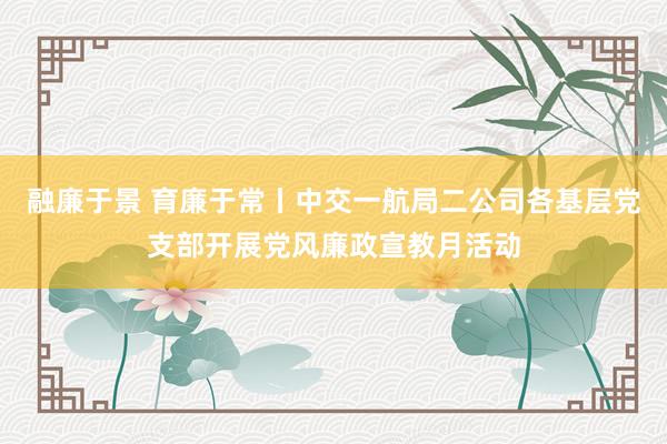 融廉于景 育廉于常丨中交一航局二公司各基层党支部开展党风廉政宣教月活动