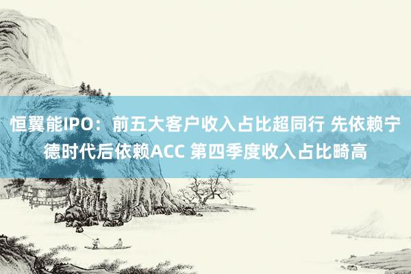 恒翼能IPO：前五大客户收入占比超同行 先依赖宁德时代后依赖ACC 第四季度收入占比畸高