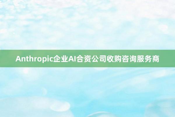 Anthropic企业AI合资公司收购咨询服务商