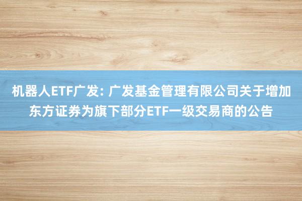 机器人ETF广发: 广发基金管理有限公司关于增加东方证券为旗下部分ETF一级交易商的公告
