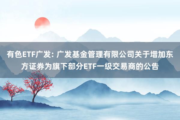 有色ETF广发: 广发基金管理有限公司关于增加东方证券为旗下部分ETF一级交易商的公告