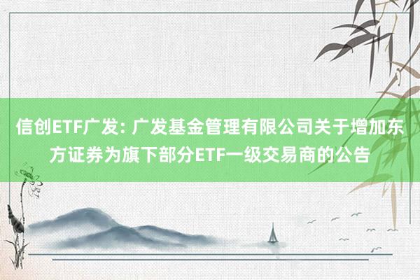 信创ETF广发: 广发基金管理有限公司关于增加东方证券为旗下部分ETF一级交易商的公告