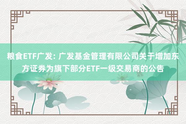 粮食ETF广发: 广发基金管理有限公司关于增加东方证券为旗下部分ETF一级交易商的公告