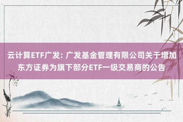 云计算ETF广发: 广发基金管理有限公司关于增加东方证券为旗下部分ETF一级交易商的公告