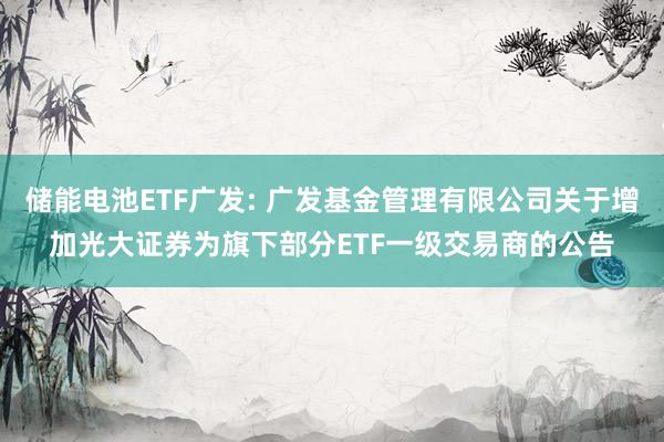 储能电池ETF广发: 广发基金管理有限公司关于增加光大证券为旗下部分ETF一级交易商的公告