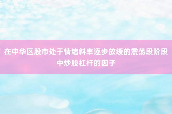在中华区股市处于情绪斜率逐步放缓的震荡段阶段中炒股杠杆的因子