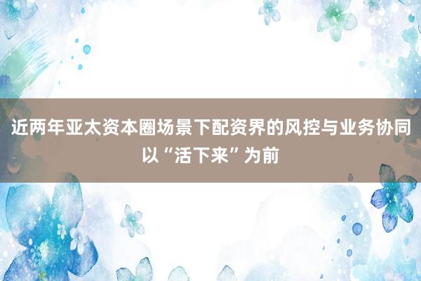 近两年亚太资本圈场景下配资界的风控与业务协同以“活下来”为前