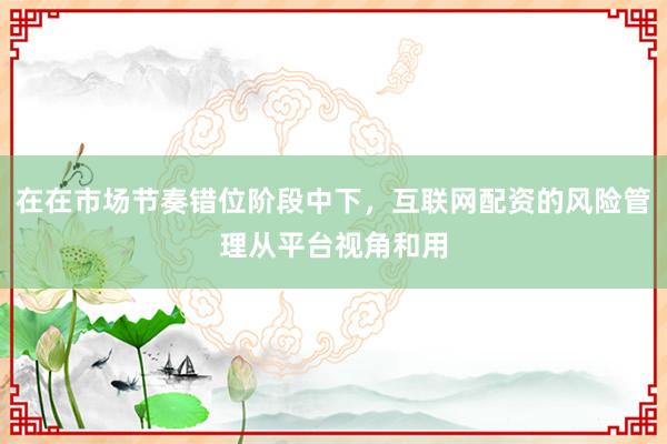 在在市场节奏错位阶段中下，互联网配资的风险管理从平台视角和用