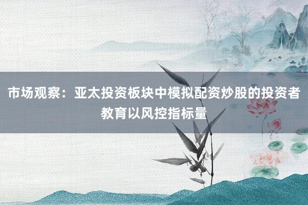 市场观察：亚太投资板块中模拟配资炒股的投资者教育以风控指标量
