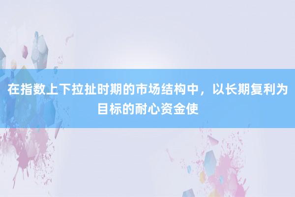 在指数上下拉扯时期的市场结构中，以长期复利为目标的耐心资金使