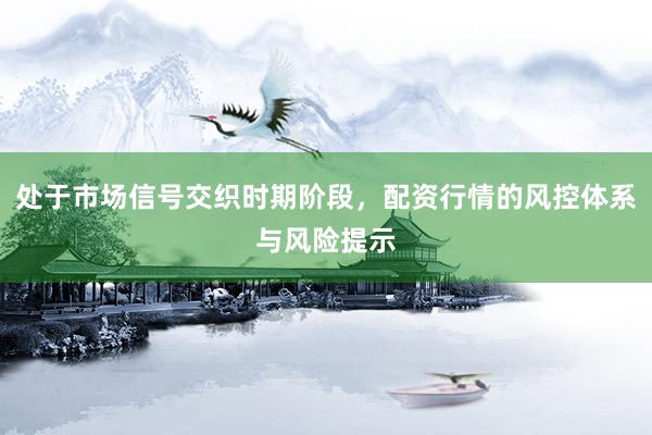 处于市场信号交织时期阶段，配资行情的风控体系与风险提示