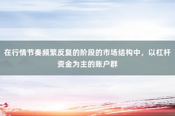 在行情节奏频繁反复的阶段的市场结构中，以杠杆资金为主的账户群