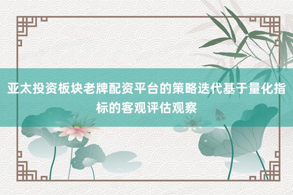 亚太投资板块老牌配资平台的策略迭代基于量化指标的客观评估观察