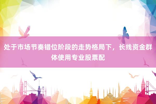 处于市场节奏错位阶段的走势格局下,长线资金群体使用专业股票配
