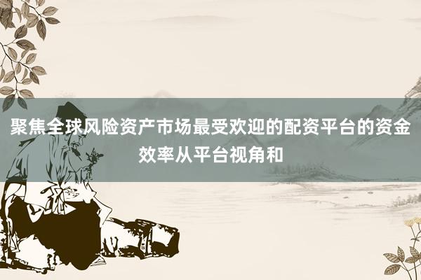 聚焦全球风险资产市场最受欢迎的配资平台的资金效率从平台视角和