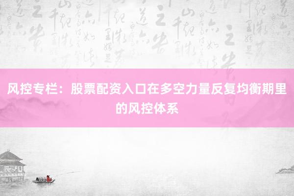 风控专栏:股票配资入口在多空力量反复均衡期里的风控体系