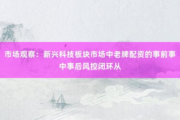 市场观察:新兴科技板块市场中老牌配资的事前事中事后风控闭环从