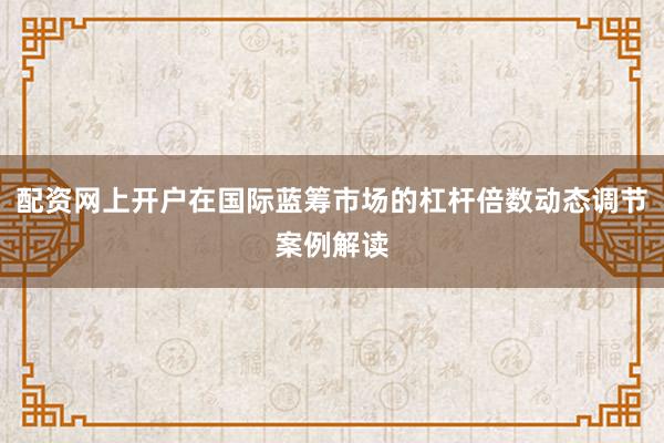 配资网上开户在国际蓝筹市场的杠杆倍数动态调节案例解读