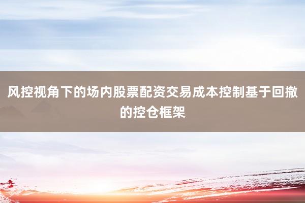 风控视角下的场内股票配资交易成本控制基于回撤的控仓框架