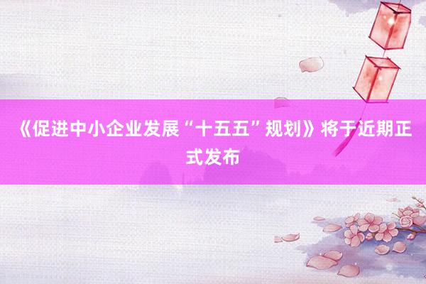 《促进中小企业发展“十五五”规划》将于近期正式发布