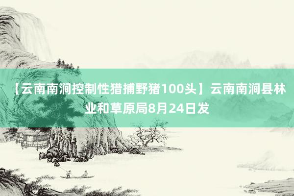 【云南南涧控制性猎捕野猪100头】云南南涧县林业和草原局8月24日发