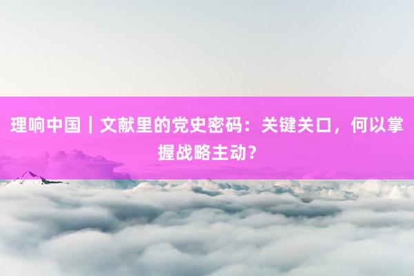 理响中国｜文献里的党史密码：关键关口，何以掌握战略主动？
