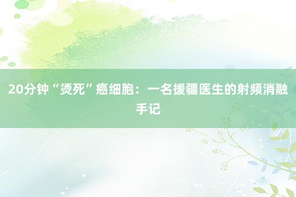 20分钟“烫死”癌细胞：一名援疆医生的射频消融手记