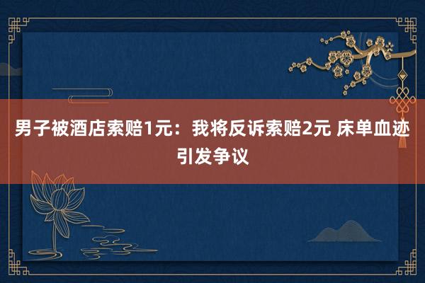 男子被酒店索赔1元:我将反诉索赔2元 床单血迹引发争议