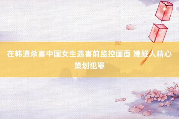 在韩遭杀害中国女生遇害前监控画面 嫌疑人精心策划犯罪