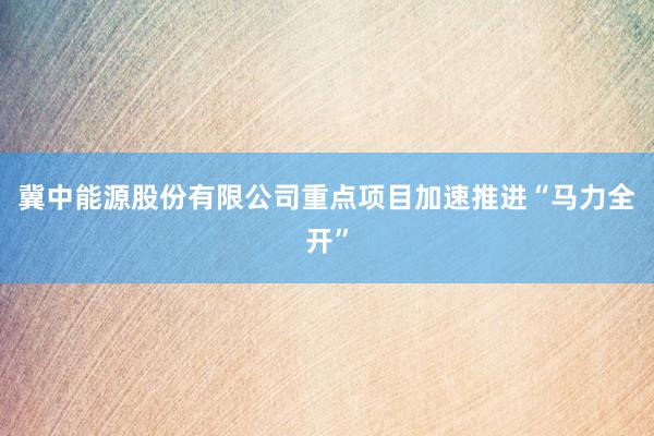 冀中能源股份有限公司重点项目加速推进“马力全开”