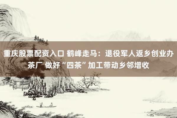重庆股票配资入口 鹤峰走马：退役军人返乡创业办茶厂 做好“四茶”加工带动乡邻增收